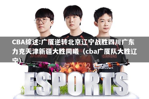 CBA综述:广厦逆转北京辽宁战胜四川广东力克天津新疆大胜同曦（cba广厦队大胜辽宁）