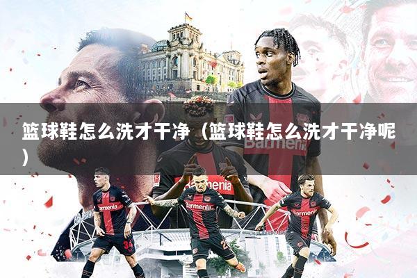 篮球鞋怎么洗才干净（篮球鞋怎么洗才干净呢）