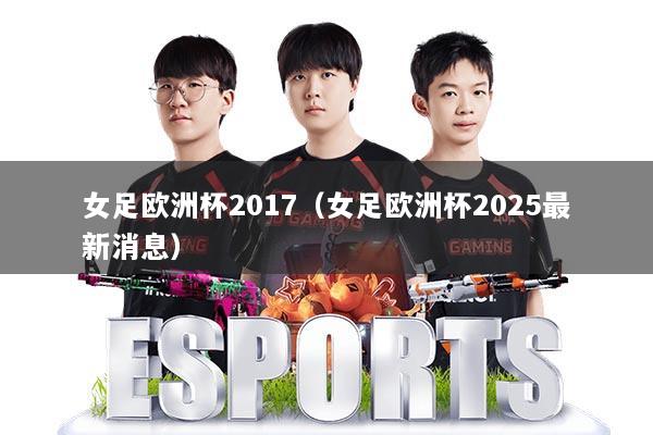 女足欧洲杯2017（女足欧洲杯2025最新消息）