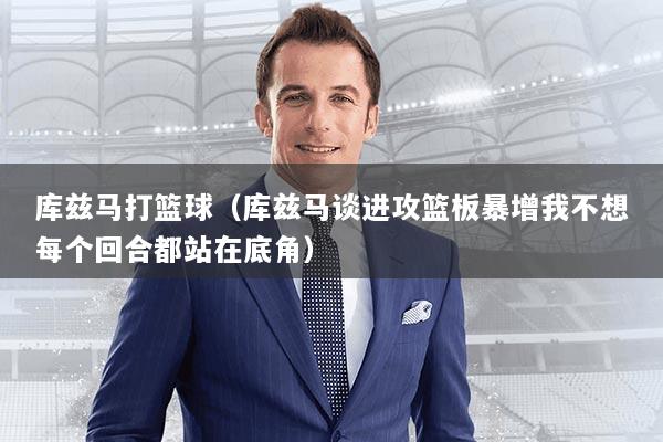 库兹马打篮球（库兹马谈进攻篮板暴增我不想每个回合都站在底角）