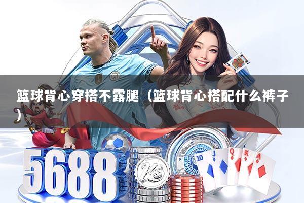 篮球背心穿搭不露腿（篮球背心搭配什么裤子）