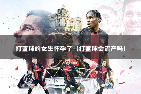 打篮球的女生怀孕了（打篮球会流产吗）