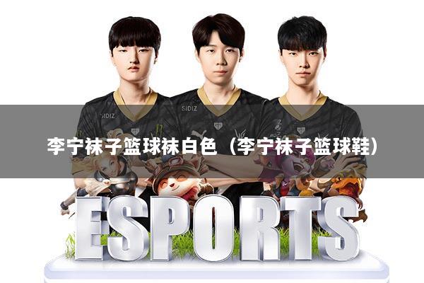 李宁袜子篮球袜白色（李宁袜子篮球鞋）