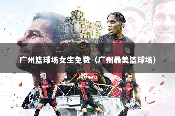 广州篮球场女生免费(广州最美篮球场)